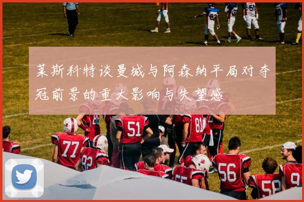 莱斯科特谈曼城与阿森纳平局对夺冠前景的重大影响与失望感
