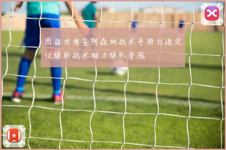 图赫尔借鉴阿森纳战术手册打造定位球新战术助力球队夺冠
