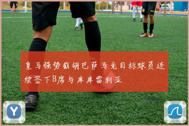 皇马强势截胡巴萨马竞目标球员连续签下B席与库库雷利亚