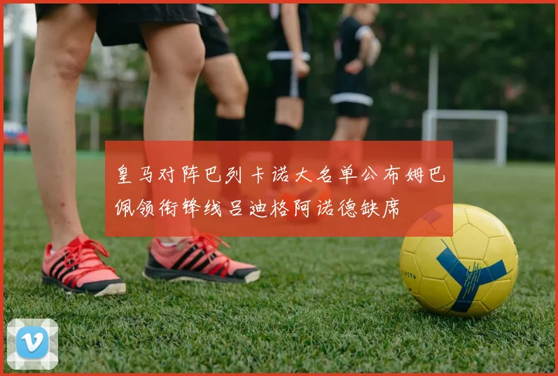 皇马对阵巴列卡诺大名单公布姆巴佩领衔锋线吕迪格阿诺德缺席