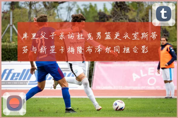 库里父子亲访杜克男篮更衣室斯蒂芬与新星卡梅隆布泽尔同框合影
