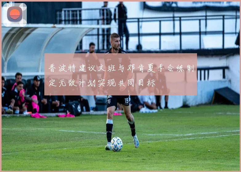 香波特建议文班与邓肯夏季合练制定无敌计划实现共同目标