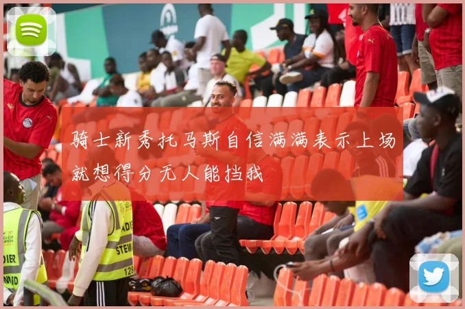骑士新秀托马斯自信满满表示上场就想得分无人能挡我