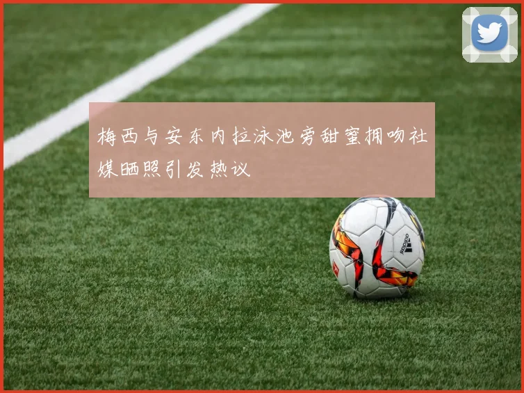 梅西与安东内拉泳池旁甜蜜拥吻社媒晒照引发热议