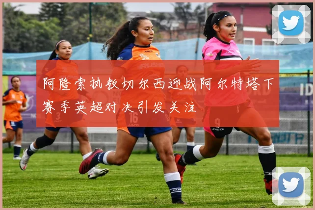 阿隆索执教切尔西迎战阿尔特塔下赛季英超对决引发关注