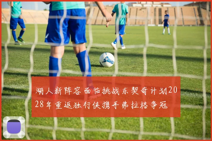 湖人新阵容面临挑战东契奇计划2028年重返独行侠携手弗拉格争冠