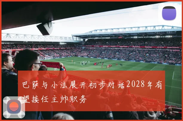 巴萨与小法展开初步对话2028年有望接任主帅职务
