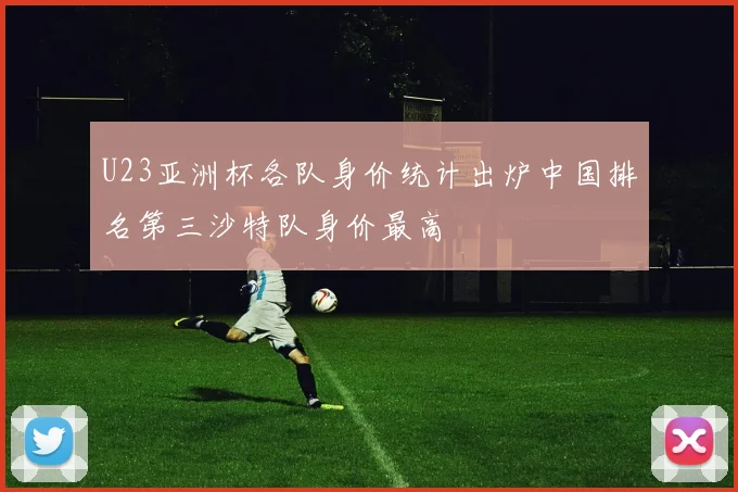 U23亚洲杯各队身价统计出炉中国排名第三沙特队身价最高